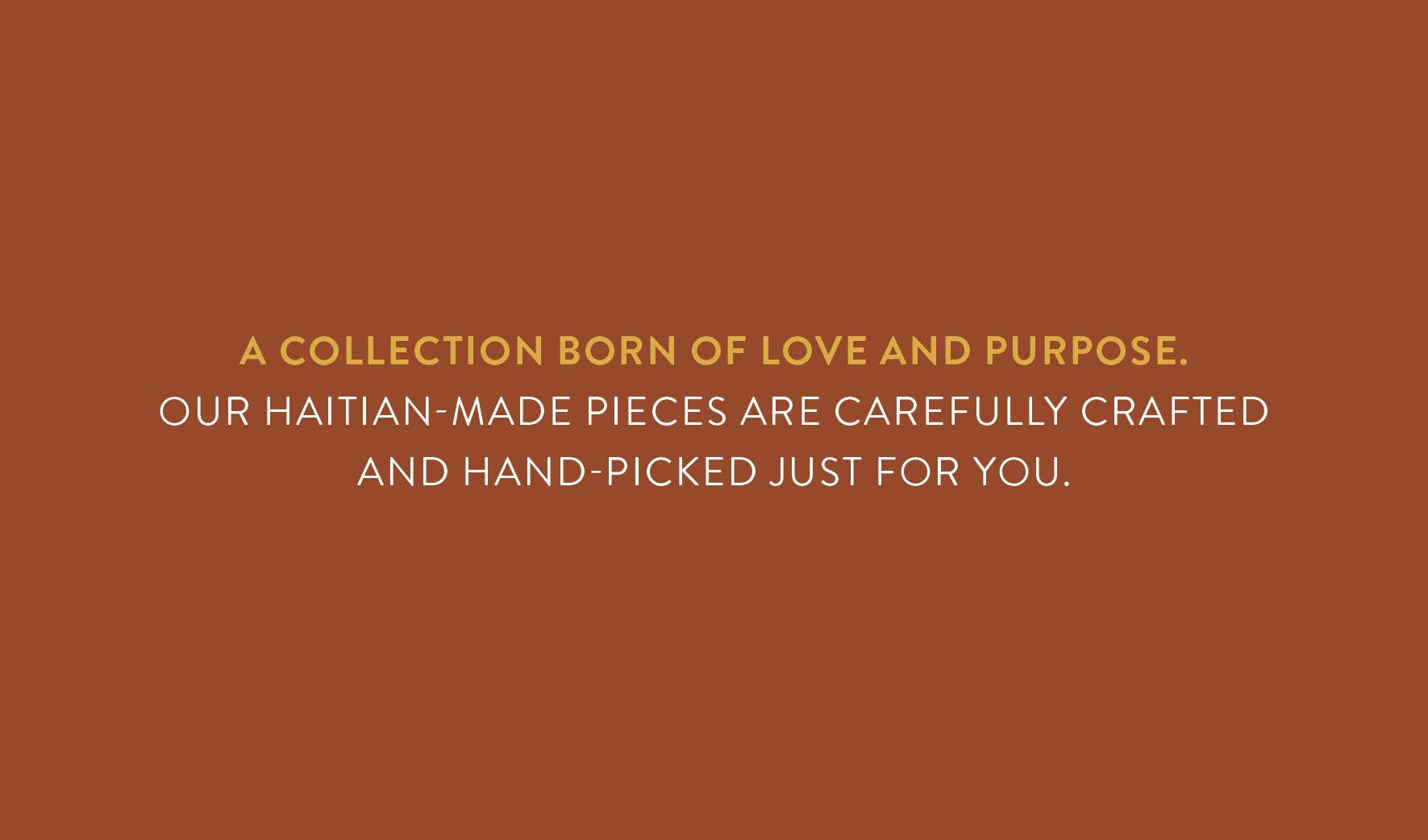 A collection born of love and purpose. Our Haitian-made pieces are carefully crafted and hand-picked just for you.